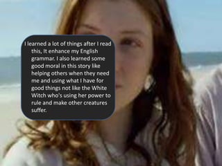 I learned a lot of things after I read
    this, It enhance my English
    grammar. I also learned some
    good moral in this story like
    helping others when they need
    me and using what I have for
    good things not like the White
    Witch who's using her power to
    rule and make other creatures
    suffer.
 