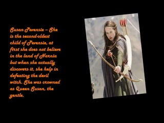 Susan Pevensie – She
is the second-oldest
child of Pevensie, at
first she does not believe
in the land of Narnia
but when she actually
discovers it, she help in
defeating the devil
witch. She was crowned
as Queen Susan, the
gentle.
 