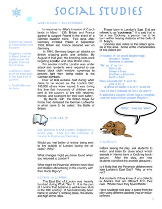 social studies1
1
London-the capital
of Great Britain and
England.
England-a country
in Great Britain lo-
cated across the
English Channel
from France.
cockneys-a name
given to those born
in the East End of
London.
Luftwaffe-German
air force.
world war ii background
In response to Hitler’s invasion of Czech
lands in March 1939, Britain and France
agreed to support Poland in the event of a
German invasion there. Two days after
Germany invaded Poland in September
1939, Britain and France declared war on
Germany.
In 1940, Germany began air attacks on
British shipping ports and airfields. By
August of that year, the bombing raids were
targeting London and other British cities.
For several months, London was under
attack and residents were required to use
heavy black cloth window coverings to
prevent light from being visible to the
German bombers.
Over 43,000 civilians died during what
came to be known as the London Blitz.
140,000 others were injured. It was during
this time that thousands of children were
sent to the country to live with relatives,
friends, and strangers for their own safety.
By March 1941, the British Royal Air
Force had defeated the German Luftwaffe
in what came to be called the Battle of
Britain.
journal it!
Ask students to find London, England on a
world map. Point out the proximity of
London to France and Germany.
Would you feel better or worse being sent
to live outside of London during the air
raids? Why?
What changes might you have found when
you returned to London?
What might the Pevensie children have liked
and disliked about being in the country with
their Uncle Digory?
accent on london
The East End of London was heavily
bombed during World War II. It is the part
of London that became a well-known slum
in the 19th century. It has historically been
home to London’s working class, the docks,
and high crime rates.
Those born in London’s East End are
referred to as “cockneys.” It is said that to
be a true Cockney, a person has to be
born within hearing distance of the bells of
St. Mary's.
Cockney also refers to the dialect spok-
en in that area. Some of the characteristics
of this dialect are:
Dropped ‘h’ at word beginnings-
house = ‘ouse
hammer = ‘ammer
‘TH’ to ‘f’ or ‘v’-
thin = fin
three = free
brother = bruvver
bath = barf
Bare sounds for ‘t’ and ‘k’-
city = ci’ y
A drink of water = A drin’ a wa’er
Use of ain’t instead of isn’t or aren’t
A Cockney accent often has a rougher,
harsher sound than proper English.
discussion:
Before seeing the play, ask students to
watch and listen for clues about which
animals in Narnia have a Cockney back-
ground. After the play, ask how
students identified the animals (beavers).
Is it likely that the Pevensie children were
from London’s East End? Why or why
not?
Ask students if they know of any dialects
in America that are different from their
own. Where have they heard them?
Have students role play a scene from the
play using different accents (real or make-
believe).
Wha’ ‘ave we ‘ere?
3
 