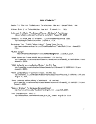 BIBLIOGRAPHY
Lewis, C.S. The Lion, The Witch and The Wardrobe. New York: HarperCollins, 1994.
Culham, Ruth. 6 + 1 Traits of Writing. New York: Scholastic, Inc., 2003.
Imbornoni, Ann-Marie. “The Creator of Narnia: C.S. Lewis.” Fact Monster.
http:www.factmonster.com/spot/narnia-lewis.html August 14, 2004.
“The Lion, The Witch, and The Wardrobe.” Spark Notes from Barnes & Noble.
http://www.sparknotes.com/lit/lion/ August 14, 2004.
Brosnahan, Tom. “Turkish Delight (Lokum).” Turkey Travel Planner.
http://www.turkeytravelplanner.com/TravelDetails/Food/TurkishDelight.html August 20,
2004.
“Turkish Delight.”
http://christmas-cheer.com/recipes/turkishdelight.htm August 20, 2004.
“1939: Britain and France declare war on Germany.” On This Day.
http://news.bbc.co.uk/onthisday/hi/dates/stories/september/3/newsid_3493000/3493279.stm
August 24, 2004.
“1940: Luftwaffe launches Battle of Britain.” On This Day.
http://news.bbc.co.uk/onthisday/hi/dates/ stories/july/10/newsid_3516000/3516193.stm
August 24, 2004.
“1940: London blitzed by German bombers.” On This Day.
http://news.bbc.co.uk/onthisday/hi/dates/stories/september/7/newsid_3515000/3515708.stm
August 24, 2004.
“1940: Germans bomb Coventry to destruction.” On This Day.
http://news.bbc.co.uk/onthisday/hi/dates/ stories/november/15/newsid_3522000/3522785.stm
August 24, 2004.
“Cockney English.” The Language Samples Project.
http://www.ic.arizona.edu/~lsp/CockneyEnglish.html August 25, 2004.
“East End of London.” Word IQ.
http://www.wordiq.com/definition/East_End_of_London August 25, 2004.
7
 