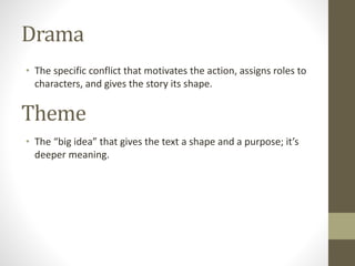 Drama
• The specific conflict that motivates the action, assigns roles to
characters, and gives the story its shape.
Theme
• The “big idea” that gives the text a shape and a purpose; it’s
deeper meaning.
 