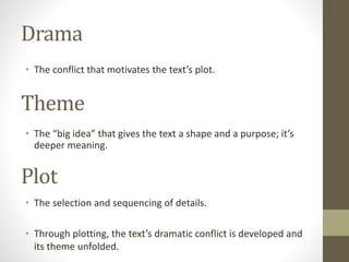 Drama
• The conflict that motivates the text’s plot.
Theme
• The “big idea” that gives the text a shape and a purpose; it’s
deeper meaning.
Plot
• The selection and sequencing of details.
• Through plotting, the text’s dramatic conflict is developed and
its theme unfolded.
 