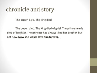 chronicle and story
The queen died. The king died
The queen died. The king died of grief. The prince nearly
died of laughter. The princess had always liked her brother, but
not now. Now she would love him forever.
 