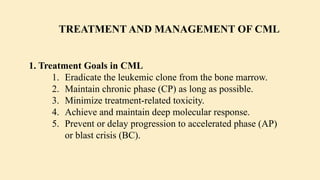 1. Treatment Goals in CML
1. Eradicate the leukemic clone from the bone marrow.
2. Maintain chronic phase (CP) as long as possible.
3. Minimize treatment-related toxicity.
4. Achieve and maintain deep molecular response.
5. Prevent or delay progression to accelerated phase (AP)
or blast crisis (BC).
TREATMENT AND MANAGEMENT OF CML
 