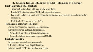 2. Tyrosine Kinase Inhibitors (TKIs) – Mainstay of Therapy
First-Generation TKI: Imatinib
• Standard initial dose: 400 mg orally once daily.
• Binds ATP-binding site of BCR-ABL tyrosine kinase.
• Proven to induce high rates of complete hematologic, cytogenetic, and molecular
responses.
• IRIS trial: 10-year survival ~83%.
Response Monitoring Timelines:
3 months: Complete hematologic response.
6 months: Partial cytogenetic response.
12 months: Complete cytogenetic response.
18 months: Major molecular response (MMR).
Imatinib Toxicities:
•Myelosuppression (most common).
•GI upset, edema, rash, hepatotoxicity.
•Interacts with CYP3A4 metabolized drugs.
 