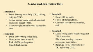 🔹 Dasatinib
• Dose: 100 mg once daily (CP), 140 mg
daily (AP/BC).
• Active against many imatinib-resistant
mutations except T315I.
• Can cause pleural effusions, cytopenias,
rash.
🔹 Nilotinib
• Dose: 300-400 mg twice daily.
• More potent than imatinib.
• Risk of QTc prolongation,
hyperbilirubinemia.
🔹 Bosutinib
• Dose: 500 mg daily.
• Fewer off-target effects.
• Common side effects: diarrhea,
rash.
🔹 Ponatinib
• Dose: 45 mg daily, effective against
T315I mutation.
• Black box warning: vascular
occlusion, liver failure.
• Reserved for T315I-positive or
TKI-refractory CML.
3. Advanced-Generation TKIs
 