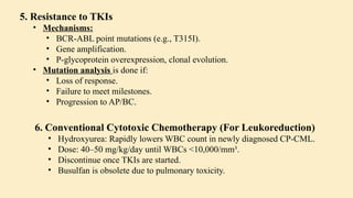 5. Resistance to TKIs
• Mechanisms:
• BCR-ABL point mutations (e.g., T315I).
• Gene amplification.
• P-glycoprotein overexpression, clonal evolution.
• Mutation analysis is done if:
• Loss of response.
• Failure to meet milestones.
• Progression to AP/BC.
6. Conventional Cytotoxic Chemotherapy (For Leukoreduction)
• Hydroxyurea: Rapidly lowers WBC count in newly diagnosed CP-CML.
• Dose: 40–50 mg/kg/day until WBCs <10,000/mm³.
• Discontinue once TKIs are started.
• Busulfan is obsolete due to pulmonary toxicity.
 