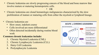 • Chronic leukemias are
• Slow onset, indolent course
• Cells involved are more differentiated
• Often detected incidentally during routine blood
work
Common chronic leukemias include:
1. Chronic Myeloid Leukemia (CML)
2. Chronic Lymphocytic Leukemia (CLL)
3. Hairy Cell Leukemia
4. Prolymphocytic Leukemia
• Chronic leukemias are slowly progressing cancers of the blood and bone marrow that
involve mature or maturing hematopoietic cells.
• OR
• Chronic leukemias are clonal hematologic malignancies characterized by the slow
proliferation of mature or maturing cells from either the myeloid or lymphoid lineage.
 