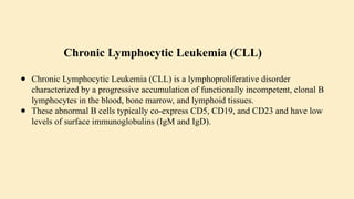 ● Chronic Lymphocytic Leukemia (CLL) is a lymphoproliferative disorder
characterized by a progressive accumulation of functionally incompetent, clonal B
lymphocytes in the blood, bone marrow, and lymphoid tissues.
● These abnormal B cells typically co-express CD5, CD19, and CD23 and have low
levels of surface immunoglobulins (IgM and IgD).
Chronic Lymphocytic Leukemia (CLL)
 