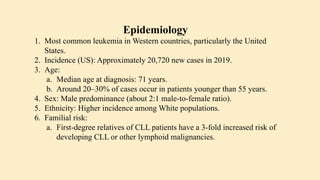 Epidemiology
1. Most common leukemia in Western countries, particularly the United
States.
2. Incidence (US): Approximately 20,720 new cases in 2019.
3. Age:
a. Median age at diagnosis: 71 years.
b. Around 20–30% of cases occur in patients younger than 55 years.
4. Sex: Male predominance (about 2:1 male-to-female ratio).
5. Ethnicity: Higher incidence among White populations.
6. Familial risk:
a. First-degree relatives of CLL patients have a 3-fold increased risk of
developing CLL or other lymphoid malignancies.
 