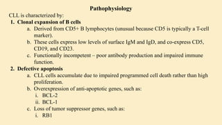 Pathophysiology
CLL is characterized by:
1. Clonal expansion of B cells
a. Derived from CD5+ B lymphocytes (unusual because CD5 is typically a T-cell
marker).
b. These cells express low levels of surface IgM and IgD, and co-express CD5,
CD19, and CD23.
c. Functionally incompetent – poor antibody production and impaired immune
function.
2. Defective apoptosis
a. CLL cells accumulate due to impaired programmed cell death rather than high
proliferation.
b. Overexpression of anti-apoptotic genes, such as:
i. BCL-2
ii. BCL-1
c. Loss of tumor suppressor genes, such as:
i. RB1
 