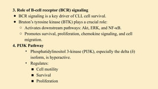3. Role of B-cell receptor (BCR) signaling
● BCR signaling is a key driver of CLL cell survival.
● Bruton’s tyrosine kinase (BTK) plays a crucial role:
○ Activates downstream pathways: Akt, ERK, and NF-κB.
○ Promotes survival, proliferation, chemokine signaling, and cell
migration.
4. PI3K Pathway
• Phosphatidylinositol 3-kinase (PI3K), especially the delta (δ)
isoform, is hyperactive.
• Regulates:
■ Cell motility
■ Survival
■ Proliferation
 