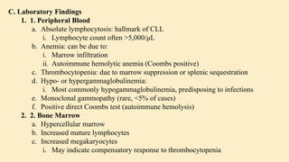 C. Laboratory Findings
1. 1. Peripheral Blood
a. Absolute lymphocytosis: hallmark of CLL
i. Lymphocyte count often >5,000/μL
b. Anemia: can be due to:
i. Marrow infiltration
ii. Autoimmune hemolytic anemia (Coombs positive)
c. Thrombocytopenia: due to marrow suppression or splenic sequestration
d. Hypo- or hypergammaglobulinemia:
i. Most commonly hypogammaglobulinemia, predisposing to infections
e. Monoclonal gammopathy (rare, <5% of cases)
f. Positive direct Coombs test (autoimmune hemolysis)
2. 2. Bone Marrow
a. Hypercellular marrow
b. Increased mature lymphocytes
c. Increased megakaryocytes
i. May indicate compensatory response to thrombocytopenia
 