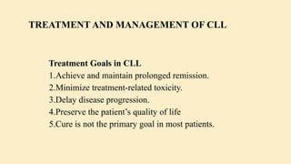 Treatment Goals in CLL
1.Achieve and maintain prolonged remission.
2.Minimize treatment-related toxicity.
3.Delay disease progression.
4.Preserve the patient’s quality of life
5.Cure is not the primary goal in most patients.
TREATMENT AND MANAGEMENT OF CLL
 