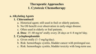 a. Alkylating Agents
1. Chlorambucil
a. Historical agent; still used in frail or elderly patients.
b. No OS benefit over observation in early-stage disease.
c. Often used in elderly or frail patients.
d. Dose: 15–40 mg/m² orally every 28 days or 4–8 mg/m²/day.
2. Cyclophosphamide
a. Given orally (1–3 mg/kg/day).
b. Risk: hemorrhagic cystitis, bladder cancer with prolonged use.
c. Risk: hemorrhagic cystitis, bladder toxicity with long-term use.
Therapeutic Approaches
1. Cytotoxic Chemotherapy
 