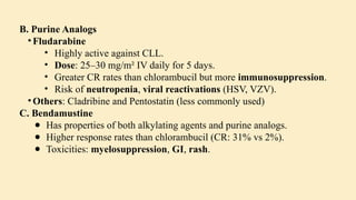 B. Purine Analogs
• Fludarabine
• Highly active against CLL.
• Dose: 25–30 mg/m² IV daily for 5 days.
• Greater CR rates than chlorambucil but more immunosuppression.
• Risk of neutropenia, viral reactivations (HSV, VZV).
• Others: Cladribine and Pentostatin (less commonly used)
C. Bendamustine
● Has properties of both alkylating agents and purine analogs.
● Higher response rates than chlorambucil (CR: 31% vs 2%).
● Toxicities: myelosuppression, GI, rash.
 