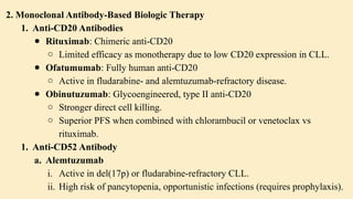 2. Monoclonal Antibody-Based Biologic Therapy
1. Anti-CD20 Antibodies
● Rituximab: Chimeric anti-CD20
○ Limited efficacy as monotherapy due to low CD20 expression in CLL.
● Ofatumumab: Fully human anti-CD20
○ Active in fludarabine- and alemtuzumab-refractory disease.
● Obinutuzumab: Glycoengineered, type II anti-CD20
○ Stronger direct cell killing.
○ Superior PFS when combined with chlorambucil or venetoclax vs
rituximab.
1. Anti-CD52 Antibody
a. Alemtuzumab
i. Active in del(17p) or fludarabine-refractory CLL.
ii. High risk of pancytopenia, opportunistic infections (requires prophylaxis).
 