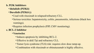 b. PI3K Inhibitors
• Idelalisib (PI3Kδ)
• Duvelisib (PI3Kδ/γ)
• Used with rituximab in relapsed/refractory CLL.
• Serious toxicities: hepatotoxicity, colitis, pneumonitis, infections (black box
warnings).
• Requires infection prophylaxis (PJP, CMV monitoring).
c. BCL-2 Inhibitor
• Venetoclax
• Induces apoptosis by inhibiting BCL-2.
• Effective in del(17p) and refractory CLL.
• Tumor lysis syndrome (TLS) risk: requires slow dose ramp-up.
• Combination with rituximab or obinutuzumab is highly effective.
 