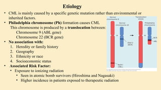 • CML is mainly caused by a specific genetic mutation rather than environmental or
inherited factors.
• Philadelphia chromosome (Ph) formation causes CML
This chromosome is produced by a translocation between:
Chromosome 9 (ABL gene)
Chromosome 22 (BCR gene)
• No association with:
1. Heredity or family history
2. Geography
3. Ethnicity or race
4. Socioeconomic status
• Associated Risk Factor:
• Exposure to ionizing radiation
• Seen in atomic bomb survivors (Hiroshima and Nagasaki)
• Higher incidence in patients exposed to therapeutic radiation
Etiology
 
