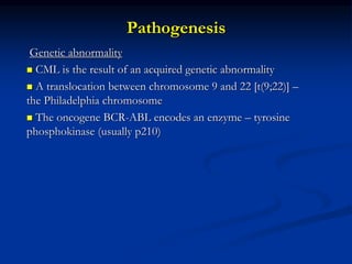 Pathogenesis
Genetic abnormality
 CML is the result of an acquired genetic abnormality
 A translocation between chromosome 9 and 22 [t(9;22)] –
the Philadelphia chromosome
 The oncogene BCR-ABL encodes an enzyme – tyrosine
phosphokinase (usually p210)
 