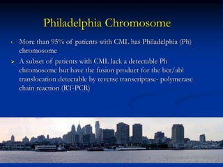 Philadelphia Chromosome
• More than 95% of patients with CML has Philadelphia (Ph)
chromosome
 A subset of patients with CML lack a detectable Ph
chromosome but have the fusion product for the bcr/abl
translocation detectable by reverse transcriptase- polymerase
chain reaction (RT-PCR)
 