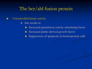 The bcr/abl fusion protein
 Uncontrolled kinase activity
 that results in
 Increased granulocyte-colony stimulating factor
 Increased platlet derived growth factor
 Suppression of apoptosis in hematopoietic cells
 