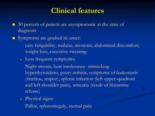 Clinical features
 30 percent of patient are asymptomatic at the time of
diagnosis
 Symptoms are gradual in onset:
easy fatigability, malaise, anorexia, abdominal discomfort,
weight loss, excessive sweating
● Less frequent symptoms:
Night sweats, heat intolerance- mimicking
hyperthyroidism, gouty arthitis, symptoms of leukostasis
(tinnitus, stupor), splenic infartion (left upper-quadrant
and left shoulder pain), urticaria (result of histamine
release)
● Physical signs:
Pallor, splenomegaly, sternal pain
 