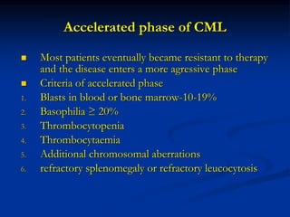 Accelerated phase of CML
 Most patients eventually became resistant to therapy
and the disease enters a more agressive phase
 Criteria of accelerated phase
1. Blasts in blood or bone marrow-10-19%
2. Basophilia ≥ 20%
3. Thrombocytopenia
4. Thrombocytaemia
5. Additional chromosomal aberrations
6. refractory splenomegaly or refractory leucocytosis
 