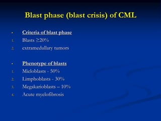 Blast phase (blast crisis) of CML
• Criteria of blast phase
1. Blasts ≥20%
2. extramedullary tumors
• Phenotype of blasts
1. Mieloblasts - 50%
2. Limphoblasts - 30%
3. Megakarioblasts – 10%
4. Acute myelofibrosis
 