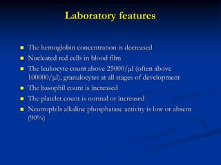 Laboratory features
 The hemoglobin concentration is decreased
 Nucleated red cells in blood film
 The leukocyte count above 25000/μl (often above
100000/μl), granulocytes at all stages of development
 The basophil count is increased
 The platelet count is normal or increased
 Neutrophils alkaline phosphatase activity is low or absent
(90%)
 