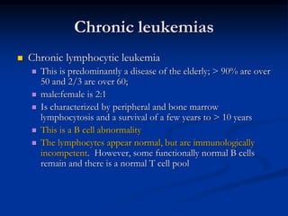 Chronic leukemias
 Chronic lymphocytic leukemia
 This is predominantly a disease of the elderly; > 90% are over
50 and 2/3 are over 60;
 male:female is 2:1
 Is characterized by peripheral and bone marrow
lymphocytosis and a survival of a few years to > 10 years
 This is a B cell abnormality
 The lymphocytes appear normal, but are immunologically
incompetent. However, some functionally normal B cells
remain and there is a normal T cell pool
 