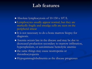 Lab features
 Absolute lymphocytosis of 10-150 x 109/L
 Lymphocytes usually appear normal, but they are
markedly fragile and smudge cells are seen on the
peripheral smear
 It is not necessary to do a bone marrow biopsy for
diagnosis.
 Anemia occurs late in the disease and may be due to
decreased production secondary to marrow infiltration,
hypersplenism, or autoimmune hemolytic anemia:
 the same things may cause neutropenia or
thrombocytopenia
 Hypogammaglobulinemia as the disease progresses
 