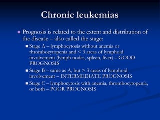 Chronic leukemias
 Prognosis is related to the extent and distribution of
the disease – also called the stage:
 Stage A – lymphocytosis without anemia or
thrombocytopenia and < 3 areas of lymphoid
involvement (lymph nodes, spleen, liver) – GOOD
PROGNOSIS
 Stage B – same as A, but > 3 areas of lymphoid
involvement – INTERMEDIATE PROGNOSIS
 Stage C – lymphocytosis with anemia, thrombocytopenia,
or both – POOR PROGNOSIS
 