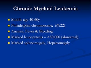 Chronic Myeloid Leukemia
 Middle age 40-60y
 Philadelphia chromosome, t(9:22)
 Anemia, Fever & Bleeding
 Marked leucocytosis – >50,000 (abnormal)
 Marked splenomegaly, Hepatomegaly
 