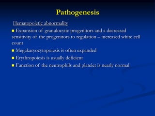 Pathogenesis
Hematopoietic abnormality
 Expansion of granulocytic progenitors and a decreased
sensitivity of the progenitors to regulation – increased white cell
count
 Megakaryocytopoiesis is often expanded
 Erythropoiesis is usually deficient
 Function of the neutrophils and platelet is nearly normal
 
