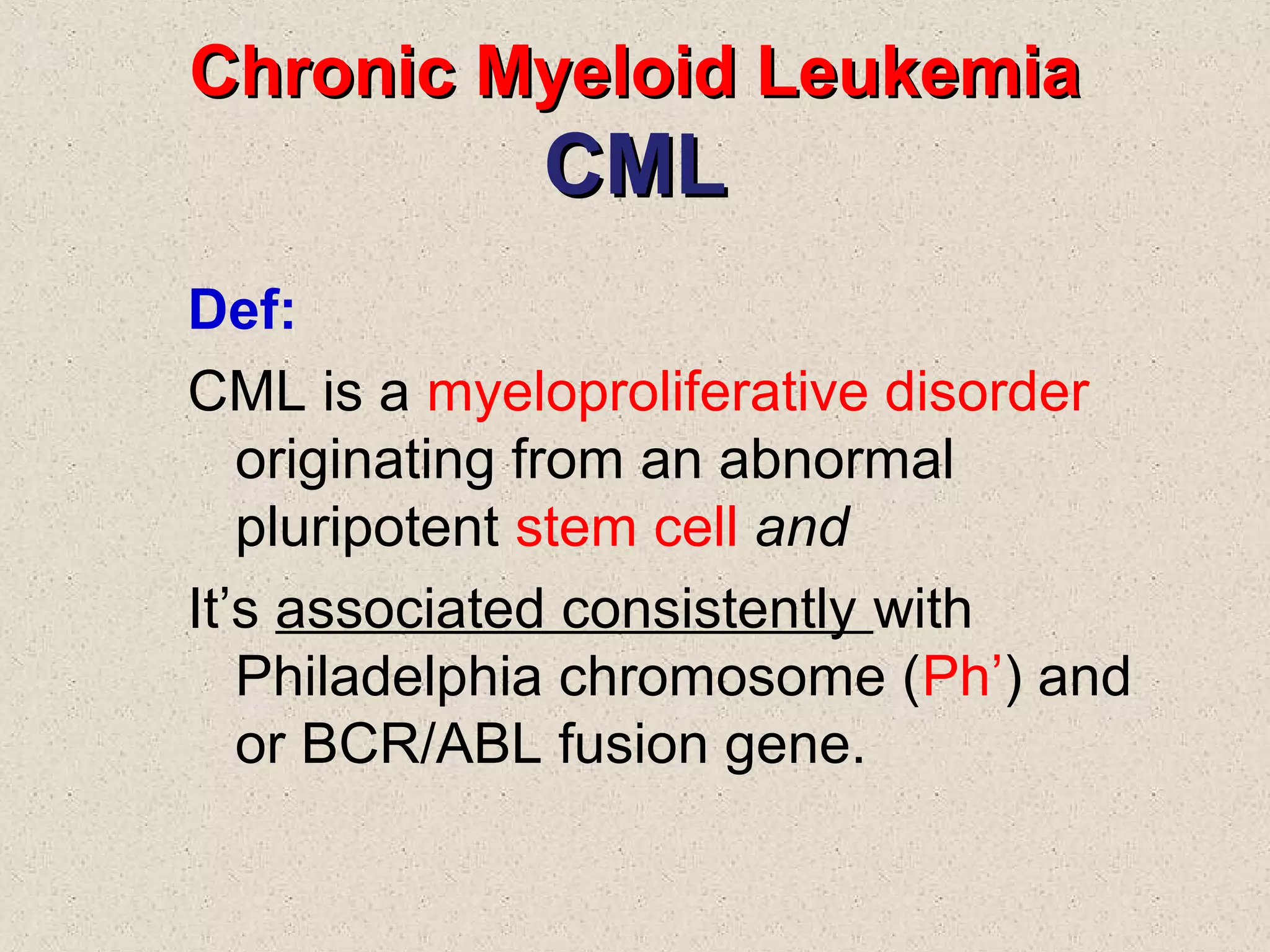 Chronic Myeloid LeukemiaChronic Myeloid Leukemia
CMLCML
Def:
CML is a myeloproliferative disorder
originating from an abnormal
pluripotent stem cell and
It’s associated consistently with
Philadelphia chromosome (Ph’) and
or BCR/ABL fusion gene.
 