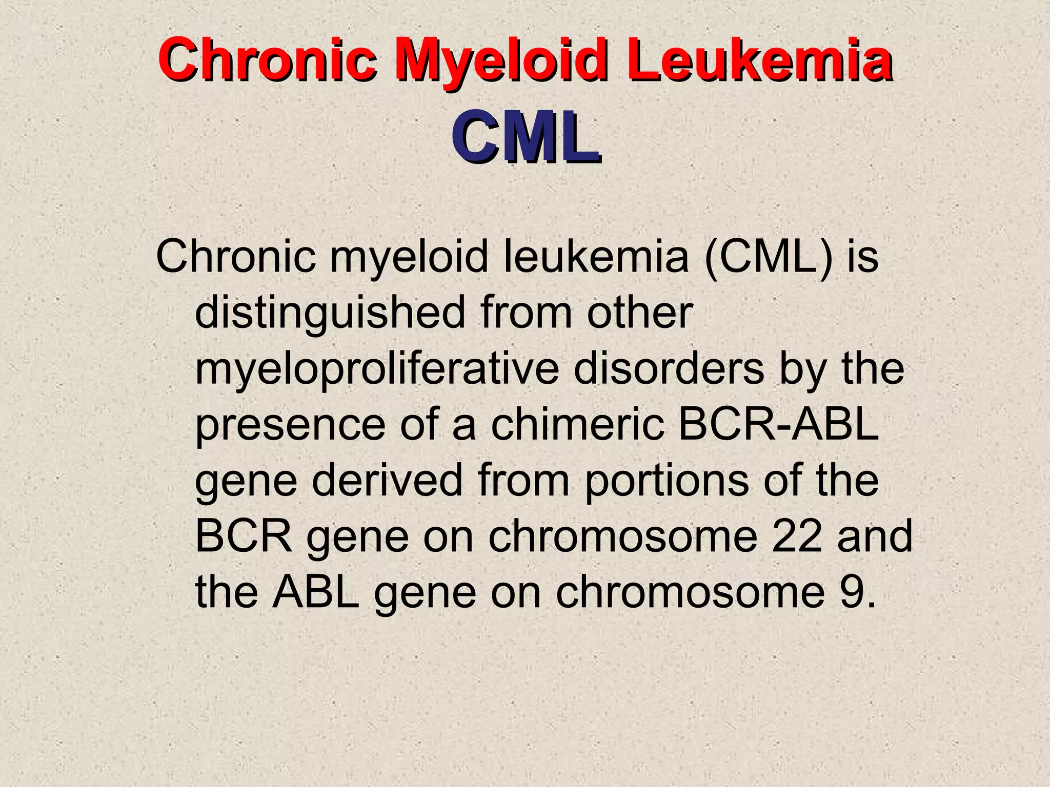 Chronic Myeloid LeukemiaChronic Myeloid Leukemia
CMLCML
Chronic myeloid leukemia (CML) is
distinguished from other
myeloproliferative disorders by the
presence of a chimeric BCR-ABL
gene derived from portions of the
BCR gene on chromosome 22 and
the ABL gene on chromosome 9.
 