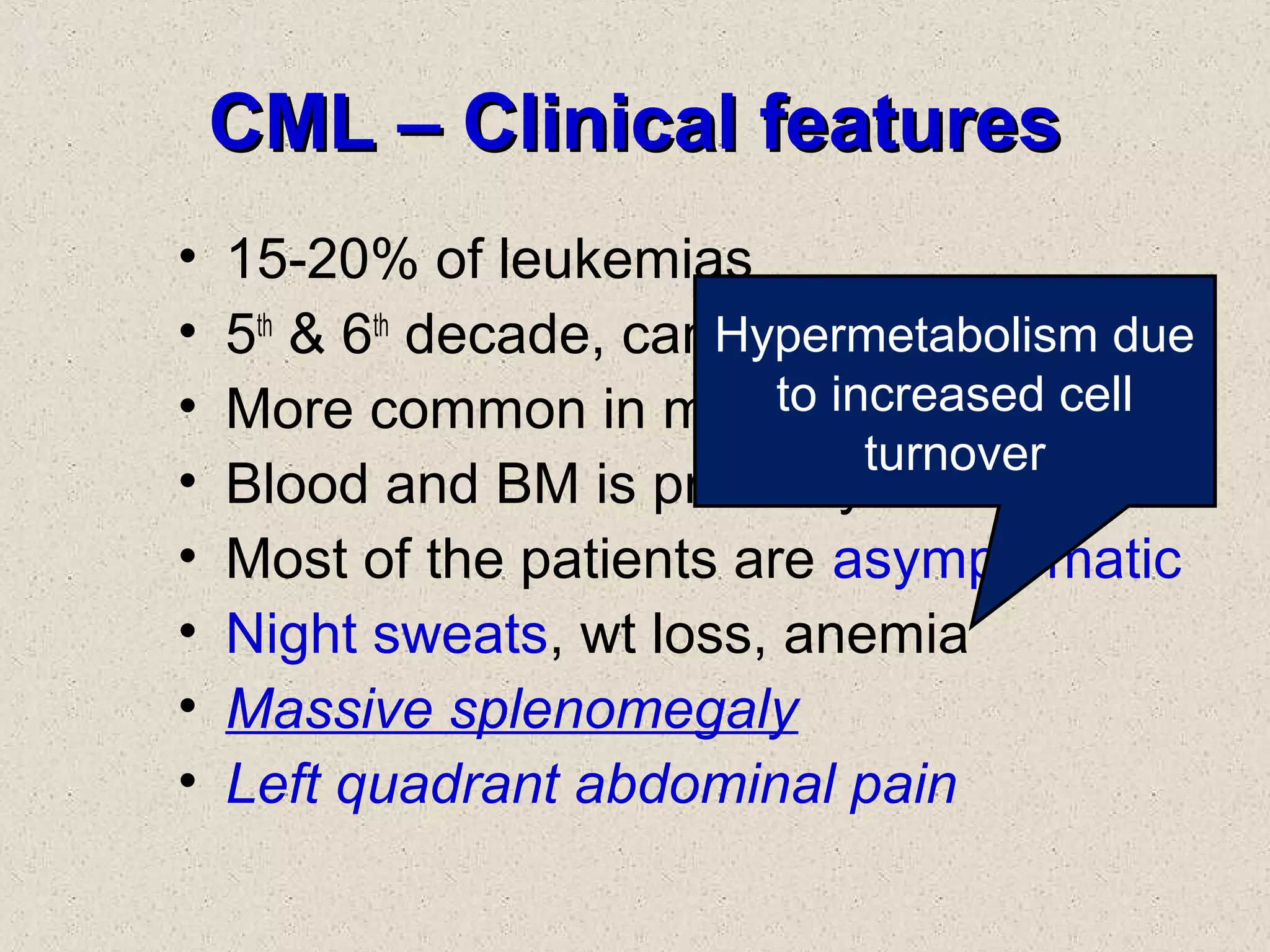 CML – Clinical featuresCML – Clinical features
• 15-20% of leukemias
• 5th
& 6th
decade, can occur at any age
• More common in males
• Blood and BM is primarily involved
• Most of the patients are asymptomatic
• Night sweats, wt loss, anemia
• Massive splenomegaly
• Left quadrant abdominal pain
Hypermetabolism due
to increased cell
turnover
 