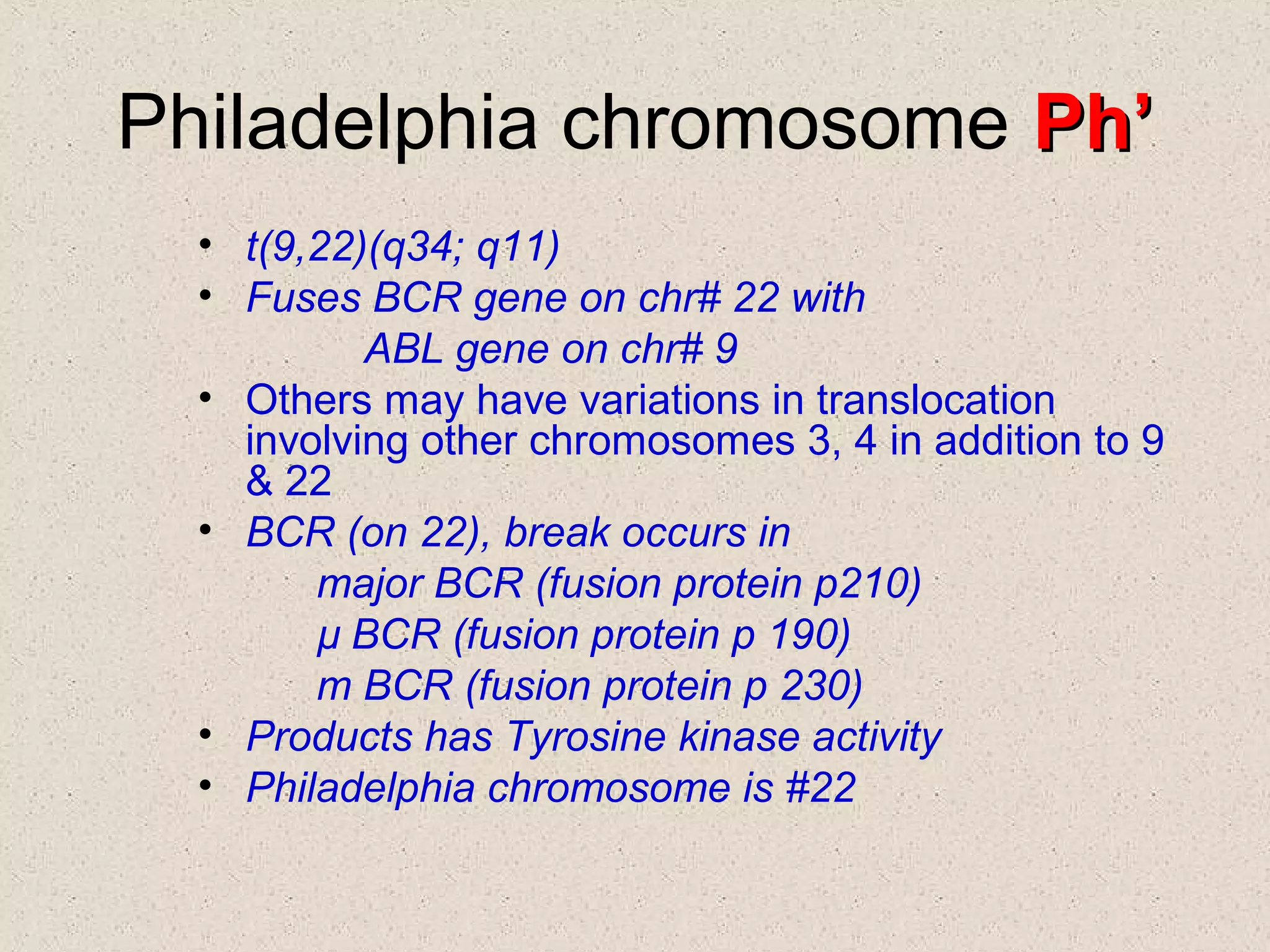 Philadelphia chromosome Ph’Ph’
• t(9,22)(q34; q11)
• Fuses BCR gene on chr# 22 with
ABL gene on chr# 9
• Others may have variations in translocation
involving other chromosomes 3, 4 in addition to 9
& 22
• BCR (on 22), break occurs in
major BCR (fusion protein p210)
µ BCR (fusion protein p 190)
m BCR (fusion protein p 230)
• Products has Tyrosine kinase activity
• Philadelphia chromosome is #22
 