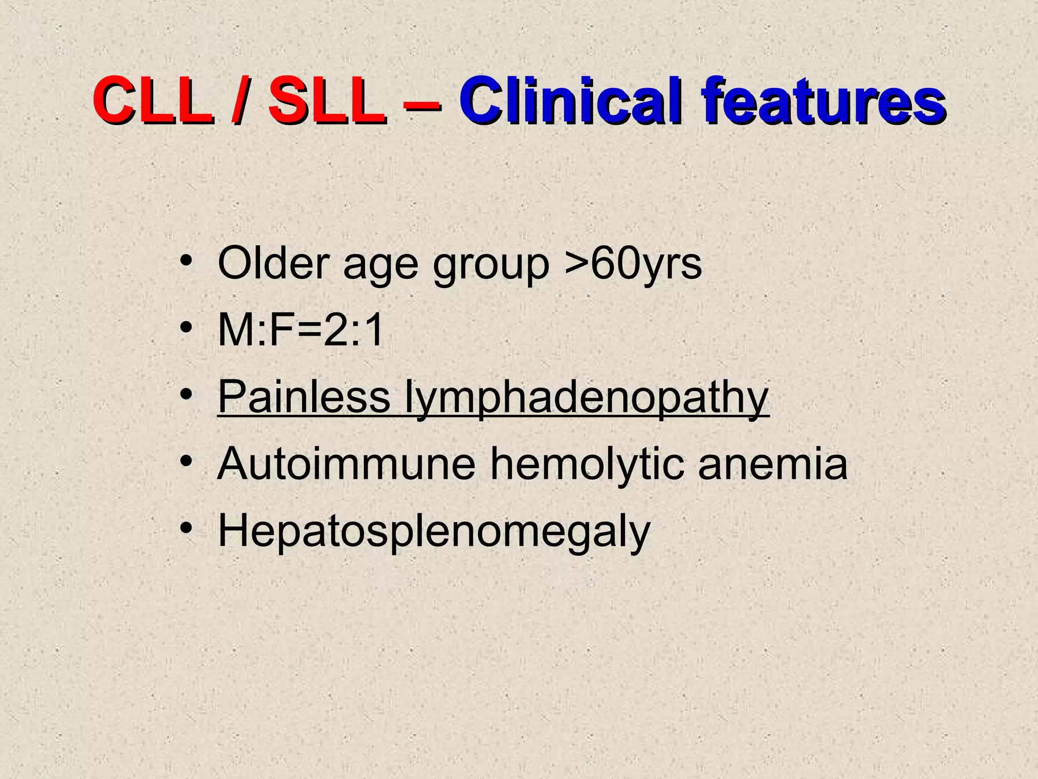 CLL / SLL –CLL / SLL – Clinical featuresClinical features
• Older age group >60yrs
• M:F=2:1
• Painless lymphadenopathy
• Autoimmune hemolytic anemia
• Hepatosplenomegaly
 