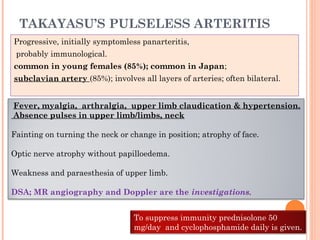 TAKAYASU’S PULSELESS ARTERITIS
Progressive, initially symptomless panarteritis,
probably immunological.
common in young females (85%); common in Japan;
subclavian artery (85%); involves all layers of arteries; often bilateral.
Fever, myalgia, arthralgia, upper limb claudication & hypertension.
Absence pulses in upper limb/limbs, neck
Fainting on turning the neck or change in position; atrophy of face.
Optic nerve atrophy without papilloedema.
Weakness and paraesthesia of upper limb.
DSA; MR angiography and Doppler are the investigations.
To suppress immunity prednisolone 50
mg/day and cyclophosphamide daily is given.
 