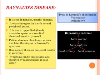 RAYNAUD’S DISEASE:
 It is seen in females, usually bilateral.
 It occurs in upper limb with normal
peripheral pulses.
 It is due to upper limb (hand)
arteriolar spasm as a result of
abnormal sensitivity to cold.
 Patient develops blanching, cyanosis
and later flushing as in Raynaud’s
syndrome.
 Occasionally if spasm persists it results
in gangrene.
 Symptoms can be precipitated and
observed by placing hands in cold
water.
Types of Raynaud’s phenomenon
Vasospastic
Obliterative
Raynaud’s syndrome
Local syncope
Local asphyxia
Local recovery Local gangrene
 