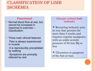 CLASSIFICATION OF LIMB
ISCHEMIA
Functional
 Normal blood flow at rest, but
cannot be increased in
response to exercise –
Claudication
 Three main clinical features
Pain is always experienced
in muscle
It is reproducibly precipitated
by walking
Symptoms are promptly
relieved by rest
Chronic critical limb
ischemia
 Recurring ischemic pain
at rest that persists for
more than 2 weeks and
requires regular analgesics
with an ankle systolic
pressure of 50 mm Hg or
less
 Ulceration or gangrene
of the foot or toes
 