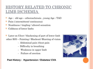 HISTORY RELATED TO CHRONIC
LIMB ISCHEMIA
 Age : old age – atherosclerosis , young Age : TAO
 Pain ( intermittent/ continuous)
 Numbness / tingling / altered sensation
 Coldness of lower limbs
 Later on Ulcer / blackening of part of lower limb
other H/O – Fainting / Blackout/ Blurring of vision
- Abdominal pain /chest pain
- Difficulty in breathing
- Weakness in upper limb
- Failure of erection
Past History : Hypertension / Diabetes/ CVA
 