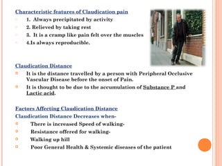 Characteristic features of Claudication pain
o 1.  Always precipitated by activity
o 2. Relieved by taking rest
o 3. It is a cramp like pain felt over the muscles
o 4.Is always reproducible.
Claudication Distance
 It is the distance travelled by a person with Peripheral Occlusive
Vascular Disease before the onset of Pain.
 It is thought to be due to the accumulation of Substance P and
Lactic acid.
Factors Affecting Claudication Distance
Claudication Distance Decreases when-
    There is increased Speed of walking- 
    Resistance offered for walking- 
    Walking up hill
    Poor General Health & Systemic diseases of the patient 
 
