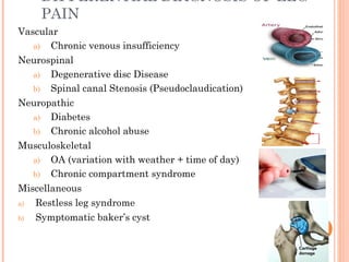 DIFFERENTIAL DIAGNOSIS OF LEG
PAIN
Vascular
a) Chronic venous insufficiency
Neurospinal
a) Degenerative disc Disease
b) Spinal canal Stenosis (Pseudoclaudication)
Neuropathic
a) Diabetes
b) Chronic alcohol abuse
Musculoskeletal
a) OA (variation with weather + time of day)
b) Chronic compartment syndrome
Miscellaneous
a) Restless leg syndrome
b) Symptomatic baker’s cyst
 