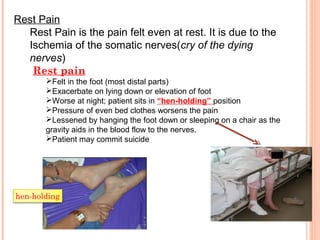 Rest Pain
Rest Pain is the pain felt even at rest. It is due to the
Ischemia of the somatic nerves(cry of the dying
nerves)
Rest pain
Felt in the foot (most distal parts)
Exacerbate on lying down or elevation of foot
Worse at night; patient sits in “hen-holding” position
Pressure of even bed clothes worsens the pain
Lessened by hanging the foot down or sleeping on a chair as the
gravity aids in the blood flow to the nerves.
Patient may commit suicide
hen-holding
 