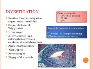INVESTIGATION
 Routine Blood investigation
sugar , urea , creatinine
 Serum cholesterol ,
Triglyceride
 Urine sugar
 X- ray of lower limb –
calcification of vessels,
condition of underlying bone
 Ankle-Brachial Index
 Usg Duplex
 Arteriography
 Biopsy of the vessels
Other investigation
- USG whole abdomen
- ECHO
- ECG
Recent Advances in investigations
 Xenon 133 Isotopes scanning
Trans-cutaneous oximetry
 