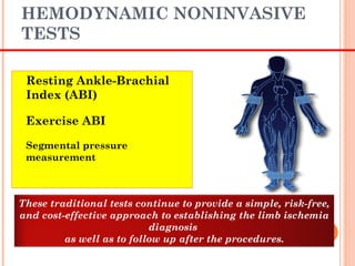 HEMODYNAMIC NONINVASIVE
TESTS
 Resting Ankle-Brachial
Index (ABI)
 Exercise ABI
 Segmental pressure
measurement
These traditional tests continue to provide a simple, risk-free,
and cost-effective approach to establishing the limb ischemia
diagnosis
as well as to follow up after the procedures.
 