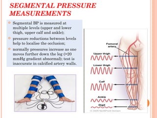 SEGMENTAL PRESSURE
MEASUREMENTS
 Segmental BP is measured at
multiple levels (upper and lower
thigh, upper calf and ankle);
 pressure reductions between levels
help to localise the occlusion;
 normally pressures increase as one
moves further down the leg (>20
mmHg gradient abnormal); test is
inaccurate in calcified artery walls.
 